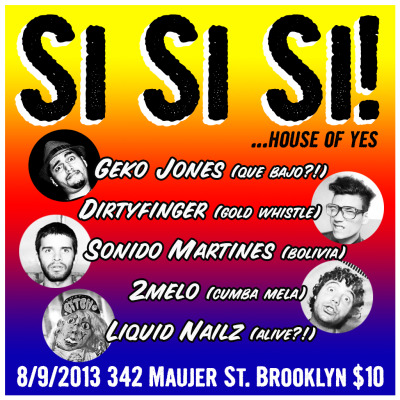 Fri: SiSiSi! at @thehouseofyes
@gekojones (@QueBajo), @Myk2melo (Cumba Mela), @DIRTYFINGER (Gold Whistle, ESO!!) @sonidomartines (La Paz Bollivia) & an ALIVE?! performance from Liquid Nailz.
Amazing line-up at the always fun House Of Yes. Sadly they are moving to a new spot soon, so I’m excited to play another party under their towering ceiling! Global? Bass? Booty? Si! Si! Si! :) I love all these artist, check some sounds and a glimpse of our VERY special guest the 8 foot tall LIQUID NAILZ. Let’s get weird and have some fun….  
    
 

House Of Yes 342 Maujer Brooklyn (Get Facebooked)