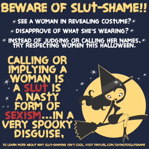 **5 THINGS EVERYONE SHOULD KNOW ABOUT SLUT SHAME THIS HALLOWEEN**
1. Calling women sluts/whores/skanks is a form of sexism.When it comes to costumes, clothing, and sexual behavior, women are judged by a very different rubric than men.  When a guy has a lot of sex, he’s a stud.  If a woman behaves the same way, she’s a “whore”, “dirty”, “used up”, and doesn’t deserve to be treated with respect.  While people may use terms like “manslut” or “manwhore”, the consequences for the “manwhore” are not nearly as extreme.  People don’t see him as unworthy of respect.  He won’t be degraded, bullied, or have lies and rumors spread about him.  His reputation won’t be destroyed.  Being a “manwhore” is dismissed as him *~just being a guy~*.  
Because slut shame is a result of sexist ideas about what a woman “should” be or is allowed to do/be in the first place, women slut-shaming each other is a form of internalized sexism.  This is where a woman believes sexist things about herself and other women.  It can be very disruptive and harmful to women’s relationships with each other.  
These are some of the ways slut shame is entrenched in sexism.
2. Slut shame limits women’s freedom.Calling women names and degrading them when they *break the rules* about how a woman is SUPPOSED to dress or behave ensures that women don’t have the same freedom men do.  They are not allowed to dress or do what they like…unless they want to pay the price of being bullied or dehumanized for it.
3. Slut shame is one of the ways women compete with each other for male approval.   Slut-shaming creates a divide between women.  There are the “slutty stupid ones” with “no self respect” and there are the “proper ladies” who deserve to be treated as human.  Instead of building women up and cultivating healthy friendships, slut shame turns women against each other so that the slut-shamer can prove she’s “not like that” and therefore worthy of respect.  It puts women into harmful categories based on nothing more than how someone dresses or is perceived by others.  
4. Slut shame is a form of bullying.Girls who break outside the mold of what they are supposed to do/be sexually and are thusly labeled sluts are at a higher risk of anxiety, depression, and suicide.  There have been many suicides that started with bullying in the form of slut shame. RIP Felicia Garcia, Amanda Todd, Phoebe Prince, Hope Witsell, Stacey Rambold’s unnamed victim, and all the other young women who have tragically taken their own lives because of the heartlessness and sexism of their peers.
5. Slut shame leads to rape, sexual assault, and sexual violence.Because people see “sluts” as unworthy of respect, she is therefore not entitled to say no.  In this mentality, “sluts” become a target of harassment, assault, and even rape.  After the violence, she is then blamed for it.  After all, she was just a dumb slut….she asked for it, right?
This Halloween (and always) be a good person.  Respect women, respect their choices, and check yourself when you find yourself thinking or saying someone is a slut.  It’s a deeply held attitude about women that we all learn from our sexist culture, and it is vital that we all take the time to unlearn it.  These attitudes are more vicious and dangerous than they might appear.
xx
Laci