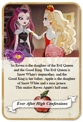 everafterhighconfessions:

So Raven is the daughter of the Evil Queen and the Good King. The Evil Queen is Snow White’s stepmother, and the Good King is her father. Apple is the daughter of Snow White and a misc prince. This makes Raven Apple’s half-aunt.
(Sidenote: This is more of a headcanon/statement than a confession, which I HIGHLY recommend theeverafterheadcanons.tumblr.com to submit headcanons there.)

Similar Confession: Oh my gosh if you think about it Apple and Raven&#8217;s family are so messed up just because Raven will be is her aunt and would be her mother!! 
(Admin note: In some of the earliest versions of Snow White, the Evil Queen was Snow White&#8217;s actual mother&#8230;not stepmother&#8230;)