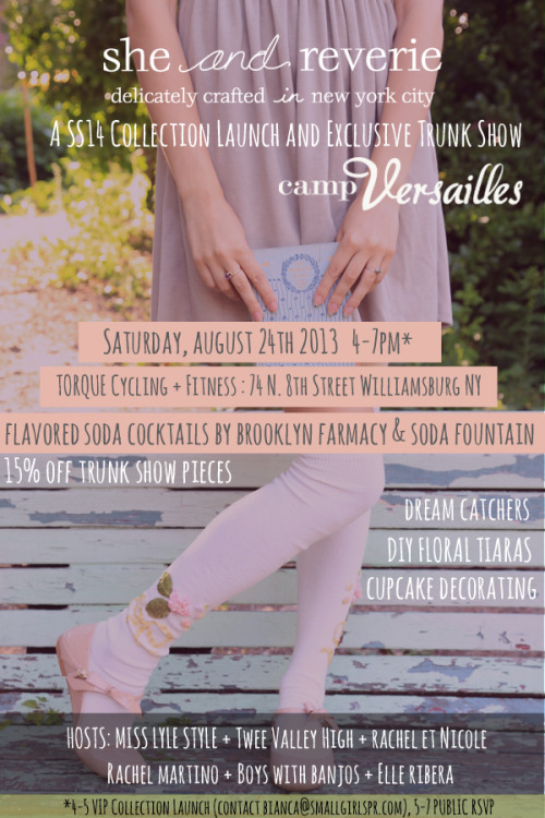 she and reverie’s SS14 Camp Versailles collection launch and trunk show- dream catchers, glitter cupcakes, and flower crowns, oh my.
Join us next Saturday, August 24th, as we celebrate she and reverie's SS14 'camp Versailles' collection launch, with an event melding the classic Girl Scout kitsch and the luxurious languor and grown-up opulence of 17th century Versailles.  

Shop the exclusive trunk show from previous collections ‘Darling of the Sea’ and ’One for Sorrow, Two for Joy’ at 15% off, while enjoying fun girly grown-up camp activities!

Flavored soda cocktails sponsored by Brooklyn Farmacy & Soda Fountain!
  
TORQUE outdoor space- 74 N. 8th Street • Williamsburg, NY 11249 (between Wythe and Kent, L Train to Bedford Ave)
 
5:00-7:00pm- RSVP for entry

[FOR RSVP to VIP COLLECTION LAUNCH contact bianca@smallgirlspr.com]