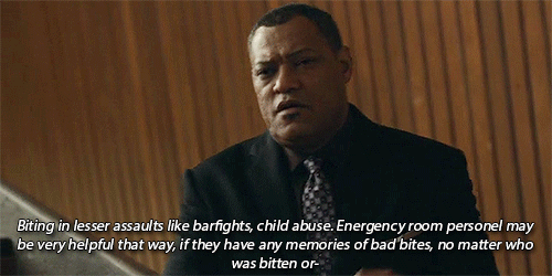 Red Dragon - Chapter 3:

Will Graham: He may have a history of biting in lesser assaults - bar fights or child abuse. The biggest help we&#8217;ll have on that will come from emergency room personnel and the child welfare people. Any bad bite they can remember is worth checking, regardless of who was bitten or how they said it happened. That&#8217;s all I have.

masterpost