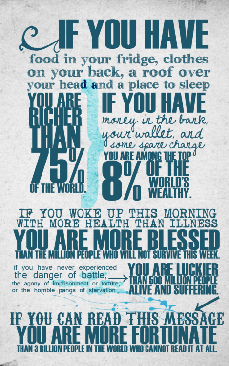 If you have food in your fridge, clothes on your back, a roof over your head and a place to sleep you are richer than 75% of the world.
If you have money in the bank, your wallet, and some spare change you are among the top 8% of the wordl&#8217;s wealthy.
If you woke up this morning with more health than illness you are more blessed than the million people who will not survive this week.
If you have never experienced the danger of battle, the agony of imprisonment or torture, or the horrible pangs of starvation vou are luckier than 500 million people alive and suffering.
If you can read this message you are more fortunate than 3 billion people in the world who cannot read it at all.
(via bitchville)