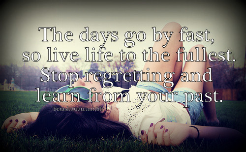 The days go by fast, so live life to the fullest. Stop regretting and ...