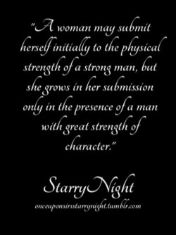 onceuponsirsstarrynight:A woman may submit herself initially to the physical strength of a strong man, but she grows in her submission only in the presence of a man with great strength of character.   It is his moral compass that guides her. His emotional