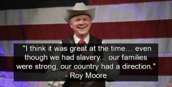 drinking-tea-at-midnight:  stillwithhernothim:  Yup. Besides being a pedophile.  THIS is also Roy Moore. A racist, yearning for the good ol days of owning slaves. Alabama.  You better not f*ck this up. America is watching.  the person who wrote the