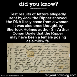 did-you-kno:  Test results of letters allegedly sent by Jack the Ripper showed the DNA likely came from a woman. It was also once thought by Sherlock Holmes author Sir Arthur Conan Doyle that the Ripper may have been a female posing as a midwife. Source