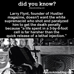 did-you-kno:  Larry Flynt, founder of Hustler magazine, doesn’t want the white supremacist who shot and paralyzed him to get the death penalty because “a life spent in a 3-by-6-foot cell is far harsher than the quick release of a lethal injection.”