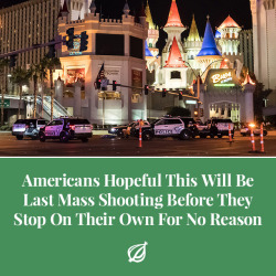 theonion:WASHINGTON—Expressing a sense of guarded optimism that the latest incident of gun violence that left 58 dead and 500 injured in Las Vegas would be a turning point for the nation, Americans across the country confirmed Monday they were hopeful