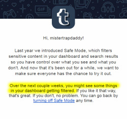 noblegaming: mistertrapdaddy:  TUMBLR IS RE-ACTIVATING SAFE MODE! This is essentially a shadow-ban on the entire NSFW blogging community. If you run a NSFW blog, you will soon notice that your audience has dropped substantially.  You cannot prevent