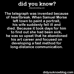 did-you-kno:  The telegraph was invented because of heartbreak. When Samuel Morse left town to paint a portrait, his wife suddenly fell ill and died. Because it took days for him to find out she had been sick, he was so upset that he abandoned his art