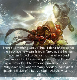 faetouchedinthehead:  itsalburton:  faetouchedinthehead:  itsalburton:  wow-confessions:  There’s something about Thrall I don’t  understand: the necklace he wears is from Taretha, the human woman  forced to be his mother when Lord Blackmoore kept