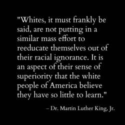 cumaeansibyl: ithelpstodream: Here’s a MLK quote I’d love to see white people share. “Whites, it must frankly be said, are not putting in a similar mass effort to reeducate themselves out of their racial ignorance. It is an aspect of their sense