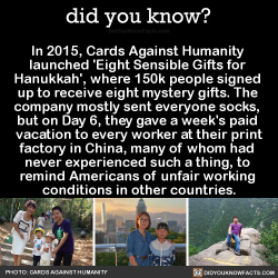 did-you-kno:In 2015, Cards Against Humanity  launched ‘Eight Sensible Gifts for  Hanukkah’, where 150k people signed  up to receive eight mystery gifts. The  company mostly sent everyone socks,  but on Day 6, they gave a week’s paid  vacation to