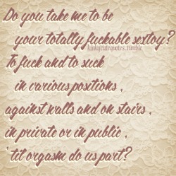 kinkycutequotes:  Do you take me to be   your totally fuckable sextoy?To fuck and to suck   in various positions,against walls and on stairs,in private or in public,&lsquo;til orgasm do us part? ~k/cq~