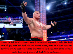 wrestlingssexconfessions:  I want to lick Brock Lesnar’s sword tattoo and beyond.He looks like that kind of guy that will fuck you no matter what, until he is sure you will don’t be able to walk for weeks and then to give you that smile of his. I