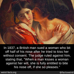 mindblowingfactz:  In 1837, a British man sued a woman who bit off half of his nose after he tried to kiss her without consent. The judge ruled against him, stating that, “When a man kisses a woman against her will, she is fully entitled to bite his