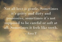 missblissfreshstart:  kinkycutequotes:  Not all love is gentle. Sometimes it’s gritty and dirty and possessive, sometimes it’s not supposed to be careful or soft at all. Sometimes it feels like teeth. -Azra T ~k/cq~   