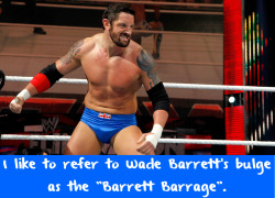 wwewrestlingsexconfessions:  I like to refer to Wade Barrett’s bulge as the “Barrett Barrage”.  &ldquo;Barrett Barrage&rdquo;, &ldquo;English Blessing&rdquo;, &ldquo;Bull Hammer&rdquo;, So many choices! =D