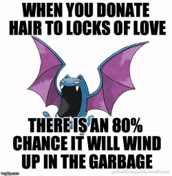 usbdongle:golbatsforequality:Equality Golbat: “When you donate hair to Locks of Love, there is an 80% chance it will wind up in the garbage.”I can get similar odds by literally throwing my hair at a garbage can.Statistically, a charity that uses less