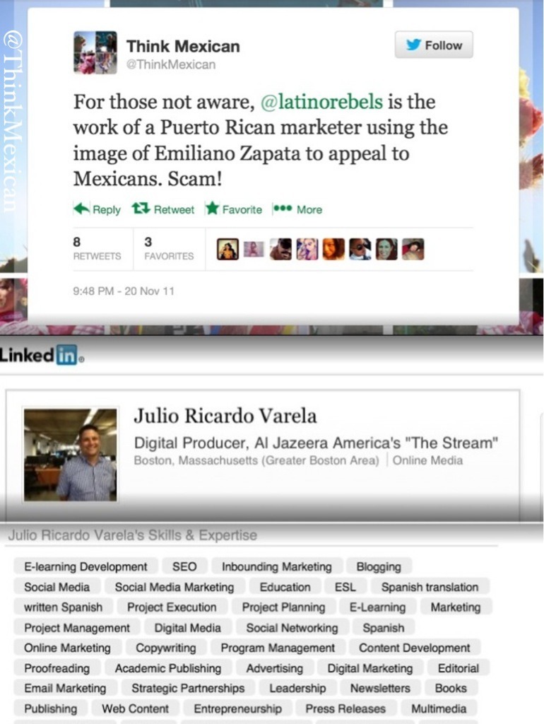 Setting the Record Straight: How Julio Varela of Latino Rebels Uses Marketing Gimmicks to Exploit the Mexican Community

About 2 years ago, we were celebrating Mexico’s Día de la Revolución Mexicana when we saw the image of Emiliano Zapata being used as a profile icon by Latino Rebels, a blog belonging to a professional marketer.

We took issue with this and tweeted: For those not aware, @latinorebels is the work of a Puerto Rican marketer using the image of Emiliano Zapata to appeal to Mexicans. Scam!

Zapata was a Nahuatl-speaking Indigenous Mexican who was selected by a council of elders to lead Mexico’s agrarian revolution of 1910, and he would have never allowed himself to used by the type of corporate middleman behind Latino Rebels. We felt we needed to speak up and we did.

Several months before, Julio Ricardo Varela, the founder and owner of Latino Rebels LLC, was blocked on Think Mexican’s Facebook page for violating our no-spam policy. This was just the beginning. We would later learn exactly how unethically he conducts himself.

In a recent profile of Julio Varela written by Cristina Costantini of Fusion, a joint venture between Univision and ABC, titled “Meet the Rebel Behind Latino Rebels,” Varela admits to working for at least one Fortune 500 company.

“Although Varela is guarded about which brands he currently represents (he says he can’t name some of them under contract), he claims that at least one is a Fortune 500 Company,” Costantini writes.

Costantini goes on to repeat several claims made by Varela meant, we think, to discredit and demonize Think Mexican. We were never contacted by anyone from Fusion before this article was published for a fair right of reply.

In an other passage, Varela concedes he’s not very much of a “rebel” in real life. “I’m kind of middle-of-the-roader, which is funny, because everyone thinks I’m a leftist,” he said.

And with regard to the five-pointed red star, a symbol often linked to communism, featured prominently on Latino Rebels’ website, Varela told Fusion he picked it “simply because it ‘felt cool and edgy.’”

Varela, who belongs to a group of marketing and public relations professionals named LATISM, lists Inbound Marketing, which is advertising for a company through blogs, podcasts, video, SEO, and social media marketing, as an expertise on his LinkedIn profile (seen above). Essentially, it’s creating online buzz for companies who pay marketers like him to promote them.

Varela’s own words speak for themselves. Not only is Latino Rebels really a front to promote his marketing career, its business model is based on exploiting the Mexican community and our culture. And this has now lead to divisions and infighting between us.

We call on those who are truly committed to realizing a better future for our community to speak up and a be voice for younger generations being raised in a world that only values them as consumers.

Think Mexican stands for dignity, and respect for the culture we have inherited from our ancestors. We will continue telling our community’s stories, and we invite you to join us.

In the spirit of Zapata!

Stay Connected: Twitter | Facebook