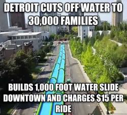 axohxo:bitterbitchclubpresident:  questionall:  twistedlandstourguide:saywhat-politics:Detroit just announced they will build a 1,000 foot luxury water slide through downtown and charge customers ฟ per ride while they continue to shut off water to 3,000