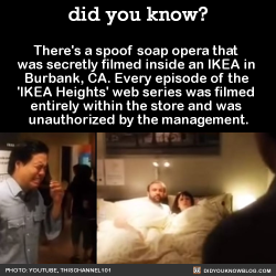 did-you-kno:  There’s a spoof soap opera that  was secretly filmed inside an IKEA in  Burbank, CA. Every episode of the  ‘IKEA Heights’ web series was filmed  entirely within the store and was  unauthorized by the management.  Source Source 2 Source