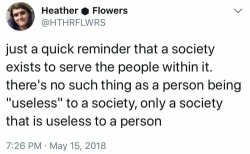 twitcherpated: Image:A tweet that reads “just a quick reminder that a society exists to serve the people within it. there’s no such thing as a person being ‘useless’ to a society, only a society that is useless to a person”
