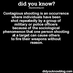 did-you-kno:  Contagious shooting is an occurrence where individuals have been shot repeatedly by a group of military or police officers because of the sociological phenomenon that one person shooting at a target can cause others to fire their weapons