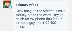 cherrytisane:@askgarymfoak I AM SCREAMING !! I just imagined this happening: Gary, texting Ash: Ash there’s something I need to tell you: I am Gary Ash, confused reply: Yes I know? Gary: I mean I am Gary Gary: Gary* Gary, frustrated : I AM GAY !