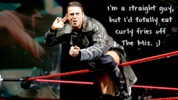 wrestlingssexconfessions:  I’m a straight guy, but I’d totally eat curly fries off the Miz. ;)  Even Straight guys want a piece of The Miz! :P