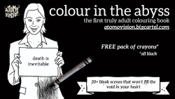   From the maker of SLUG SOLOS, here’s:COLOUR IN THE ABYSSThe world’s first truly adult colouring book W/ FREE PACK OF BLACK CRAYONS.Embrace the eternal nothingness by decorating over 20 bleak images (and a handful of stereotypically joyful ones)