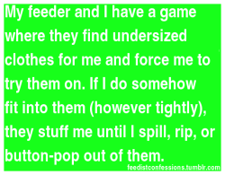 fantasyfeederism:  fat97:  feedistconfessions:  My feeder and I have a game where they find undersized clothes for me and force me to try them on. If I do somehow fit into them (however tightly), they stuff me until I spill, rip, or button-pop out of