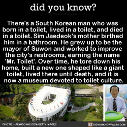 did-you-kno: There’s a South Korean man who was  born in a toilet, lived in a toilet, and died  in a toilet. Sim Jaedeok’s mother birthed  him in a bathroom. He grew up to be the  mayor of Suwon and worked to improve  the city’s restrooms, earning