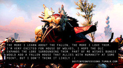 destinyconfessions:  “The more I learn about the Fallen, the more I love them. I’m very excited for House of Wolves, I hope the DLC expands the lore surrounding them. Part of me wishes Bungie would add a Fallen House that allies with humanity at some
