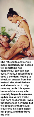 myeroticbunny:  She refused to answer my many questions, but I could tell something had happened. I saw it in her eyes. Finally, I asked if he’d used a condom, hoping to shock an answer from her. Instead she straddled me and allowed cum to drip onto