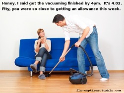 flr-captions:  Honey, I said get the vacuuming finished by 4pm.  It’s 4.02.  Pity, you were so close to getting an allowance this week.  Caption Credit: Uxorious Husband  