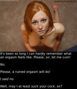 youwontcum:  It’s been so long I can hardly remember what an orgasm feels like. Please, sir, let me cum!  No.  Please, a ruined orgasm will do!  I said no.  Well, may I at least suck your cock, sir?  Denial is one of my favorite tortures. Its amazing