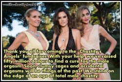 vanilla-chastity:Thank you all for coming to the “Chastity’s Angels” fundraiser. With your help, we’ve raised fifty million dollars to find a cure for the male orgasm. Soon, clumsy cages and accidental orgasms will be things of the past. We stand