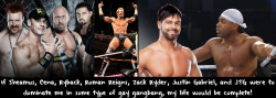 wwewrestlingsexconfessions:  If Sheamus, Cena, Ryback, Roman Reigns, Zack Ryder, Justin Gabriel, and JTG were to dominate me in some type of gay gangbang, my life would be complete!
