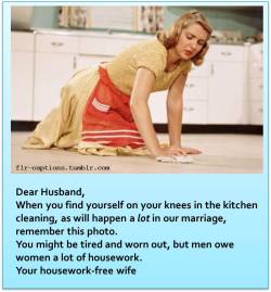 flr-captions:  Dear Husband  When you find yourself on your knees in the kitchen cleaning, as will happen a lot in our marriage, remember this photo.   You might be tired and worn out, but men owe women a lot of housework.  Your housework-free wife