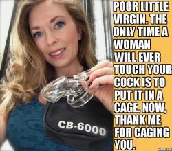 loservirgin:  “Poor little virgin. The only time a woman will ever touch your cock is to put it in a cage. Now, be a good little boy and thank me for caging you.”  Thank You Mistress T 