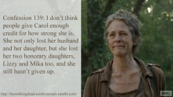thewalkingdead-confessionals:  Confession 139: I don’t think people give Carol enough credit for how strong she is. She not only lost her husband and her daughter, but she lost her two honorary daughters, Lizzy and Mika too, and she still hasn’t given
