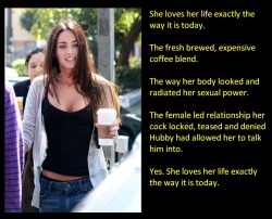 She loves her life exactly the way it is today.The fresh brewed, expensive coffee blend.The way her body looked and radiated her sexual power.The female led relationship her cock locked, teased and denied Hubby had allowed her to talk him into.Yes. She