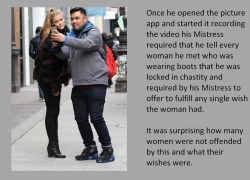 Once he opened the picture app and started it recording the video his Mistress required that he tell every woman he met who was wearing boots that he was locked in chastity and required by his Mistress to offer to fulfill any single wish the woman had.It