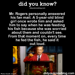 did-you-kno:  Mr. Rogers personally answered his fan mail. A 5-year-old blind girl once wrote him and asked him to say when he was feeding his fish because she was worried about them and couldn’t see. From that moment on, every time he fed the fish,