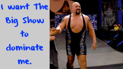 wrestlingssexconfessions:  I want The Big Show to dominate me.  &hellip;I&rsquo;d be lying if I said it didn&rsquo;t cross my mind a few times. ;) He&rsquo;s a sexy giant.