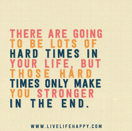 There are going to be lots of hard times in your life, but those hard times only make you stronger in the end.