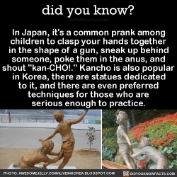 allabitfuzzy:  did-you-kno:In Japan, it’s a common prank among children to clasp your hands together in the shape of a gun, sneak up behind someone, poke them in the anus, and shout “kan-CHO!.” Kancho is also popular in Korea, there are statues