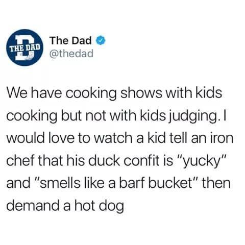 citizen-zero:  teaboot:  masochist-incarnate:  mysidehustleisanxiety:  I want the winners of Masterchef Junior to judge Masterchef. Like, HUMILIATE THE POMPOUS LOSER ADULTS, MY CHILDREN. DO IT. MAKE THEM FEEL STUPID. Adults deserve to feel like that once