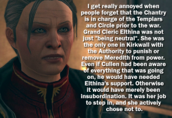 dgcatanisiri:alldragonageconfessions:I get really annoyed when people forget that the Chantry is in charge of the Templars and Circle prior to the war. Grand Cleric Elthina was not just “being neutral”. She was the only one in Kirkwall with the Authority